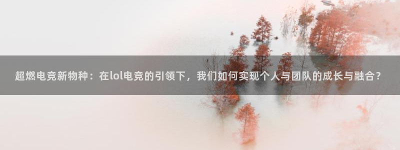 米兰电竞网页版入口：超燃电竞新物种：在lol电竞的引领下，我们如何实现个人与团队的成长与融合？