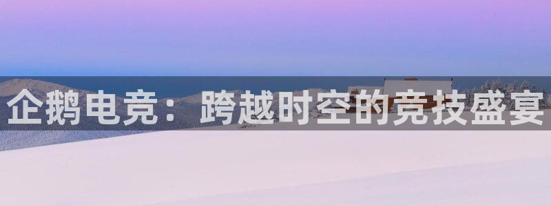 米兰电竞电子竞技平台：企鹅电竞：跨越时空的竞技盛宴